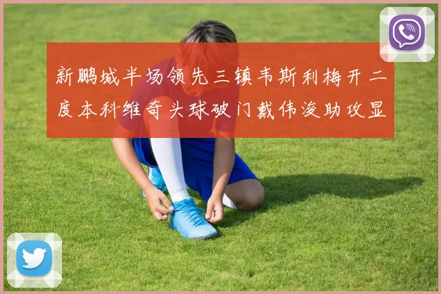 新鹏城半场领先三镇韦斯利梅开二度本科维奇头球破门戴伟浚助攻显神威