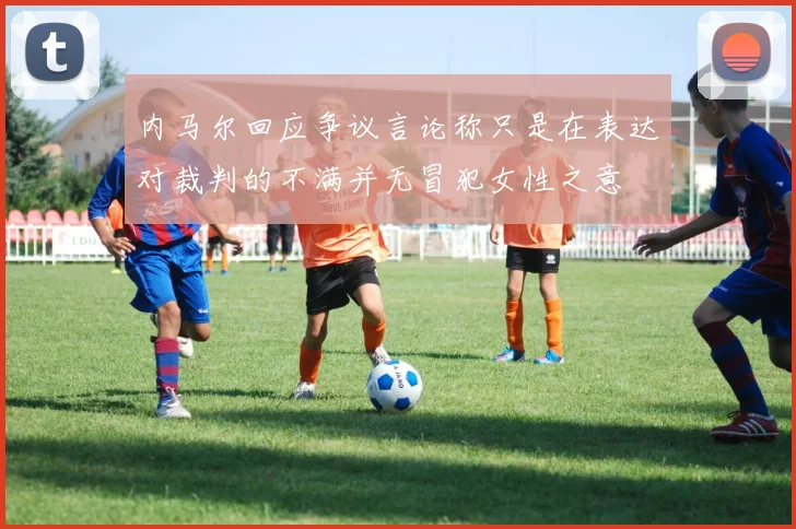 内马尔回应争议言论称只是在表达对裁判的不满并无冒犯女性之意