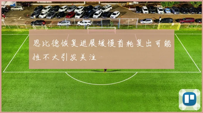恩比德恢复进展缓慢首轮复出可能性不大引发关注