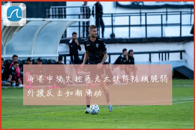海港中场失控蒋光太缺阵防线脆弱外援反击如潮涌动
