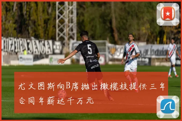 尤文图斯向B席抛出橄榄枝提供三年合同年薪达千万元