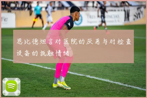 恩比德坦言对医院的厌恶与对检查设备的抵触情绪