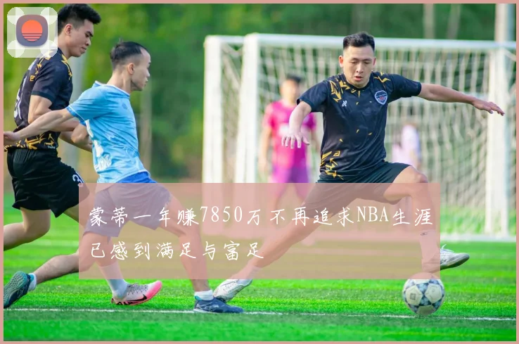 蒙蒂一年赚7850万不再追求NBA生涯已感到满足与富足