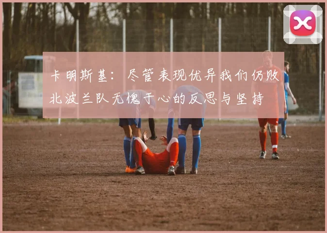 卡明斯基：尽管表现优异我们仍败北波兰队无愧于心的反思与坚持