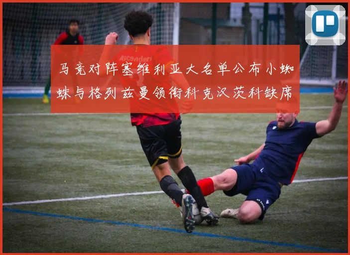 马竞对阵塞维利亚大名单公布小蜘蛛与格列兹曼领衔科克汉茨科缺席
